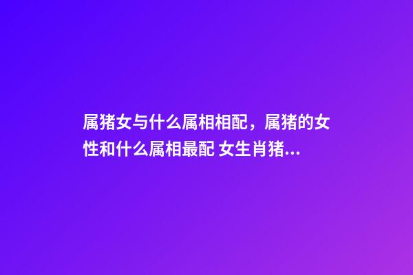 属猪女与什么属相相配，属猪的女性和什么属相最配 女生肖猪和什么生肖最配 属猪女生的属相婚配表-第1张-观点-玄机派